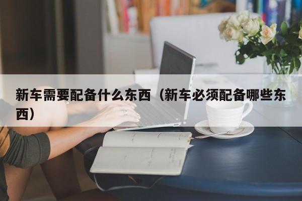 新车需要配备什么东西（新车必须配备哪些东西）