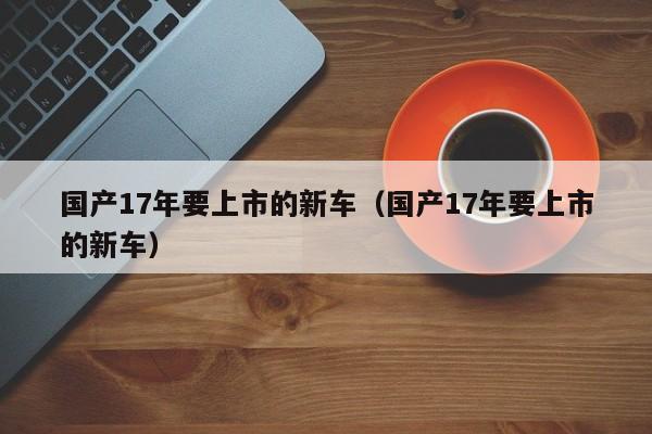 国产17年要上市的新车（国产17年要上市的新车）