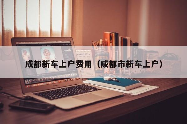 成都新车上户费用（成都市新车上户）