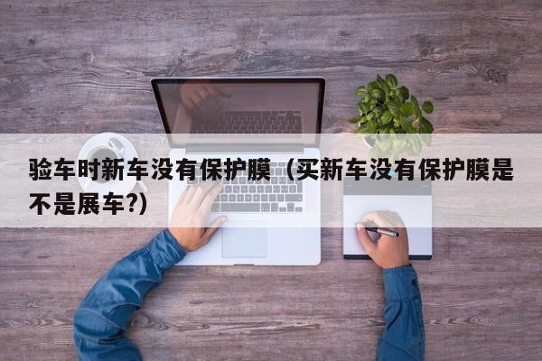 验车时新车没有保护膜（买新车没有保护膜是不是展车?）