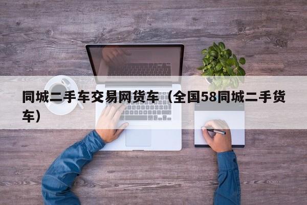 同城二手车交易网货车（全国58同城二手货车）