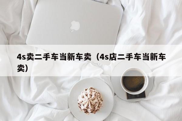 4s卖二手车当新车卖（4s店二手车当新车卖）