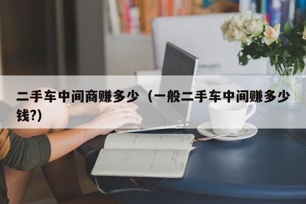二手车中间商赚多少（一般二手车中间赚多少钱?）