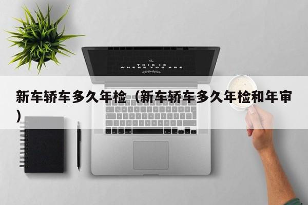 新车轿车多久年检（新车轿车多久年检和年审）