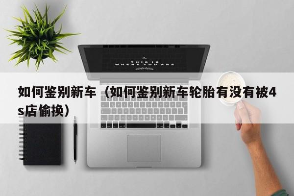 如何鉴别新车（如何鉴别新车轮胎有没有被4s店偷换）