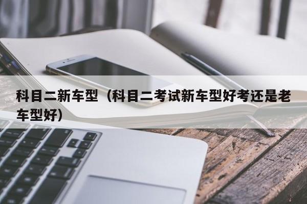 科目二新车型（科目二考试新车型好考还是老车型好）
