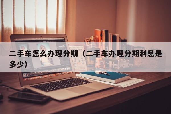 二手车怎么办理分期（二手车办理分期利息是多少）