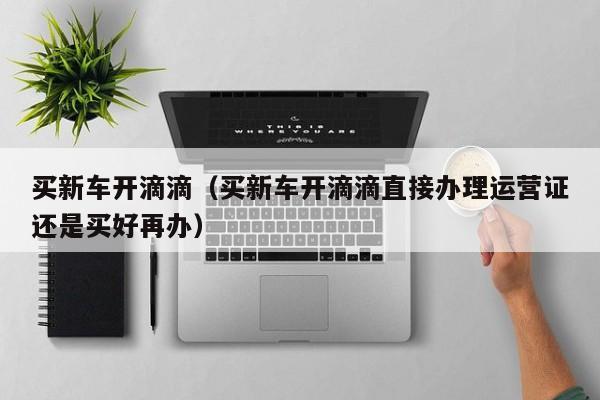 买新车开滴滴（买新车开滴滴直接办理运营证还是买好再办）