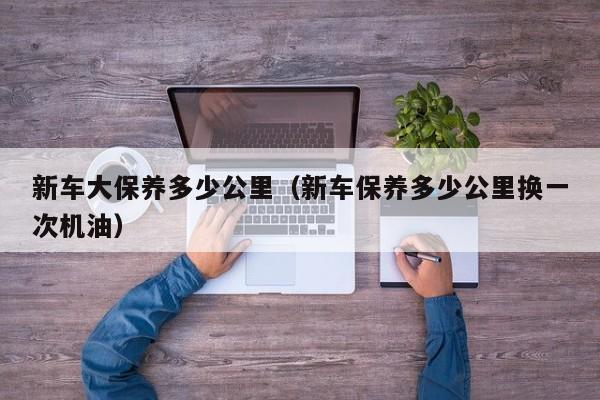 新车大保养多少公里（新车保养多少公里换一次机油）