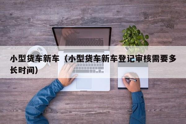 小型货车新车（小型货车新车登记审核需要多长时间）