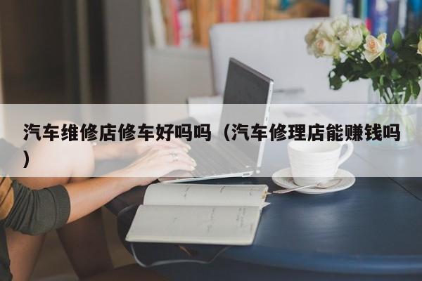汽车维修店修车好吗吗（汽车修理店能赚钱吗）