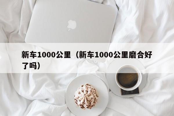 新车1000公里（新车1000公里磨合好了吗）