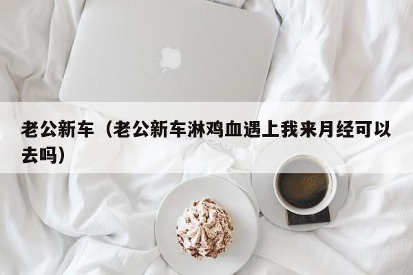 老公新车（老公新车淋鸡血遇上我来月经可以去吗）