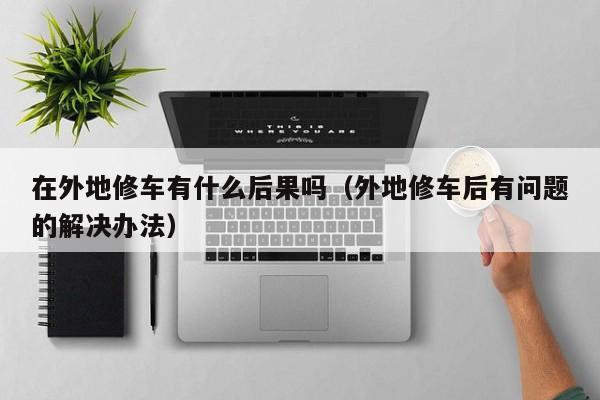 在外地修车有什么后果吗（外地修车后有问题的解决办法）