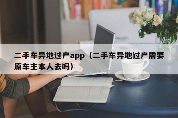二手车异地过户app（二手车异地过户需要原车主本人去吗）
