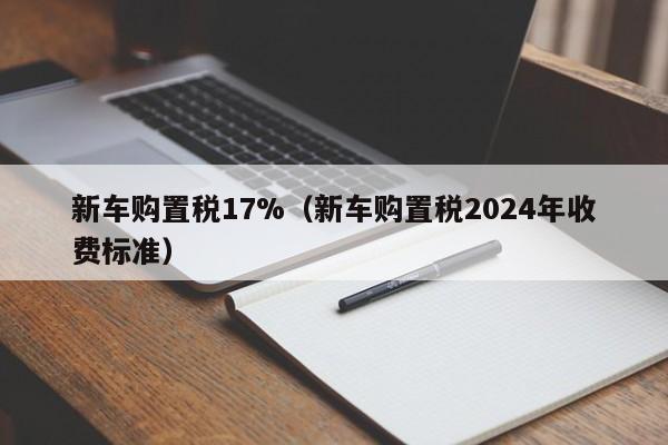 新车购置税17%（新车购置税2024年收费标准）