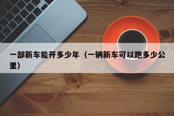 一部新车能开多少年（一辆新车可以跑多少公里）