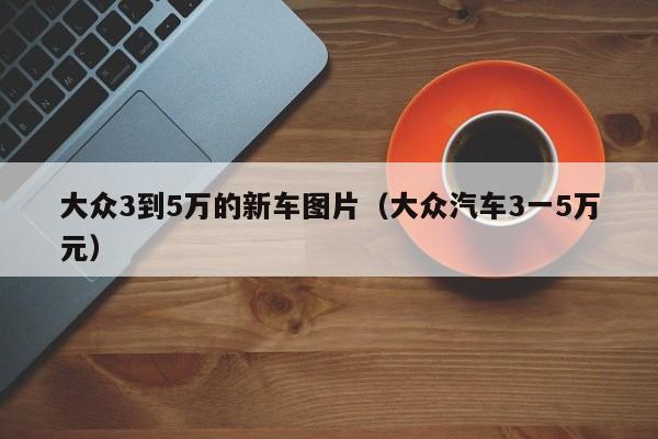 大众3到5万的新车图片（大众汽车3一5万元）